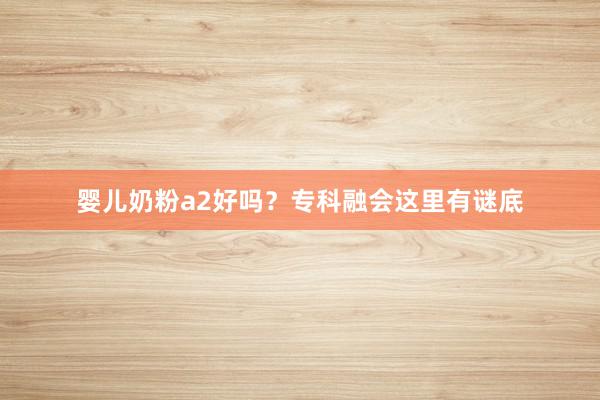 婴儿奶粉a2好吗？专科融会这里有谜底