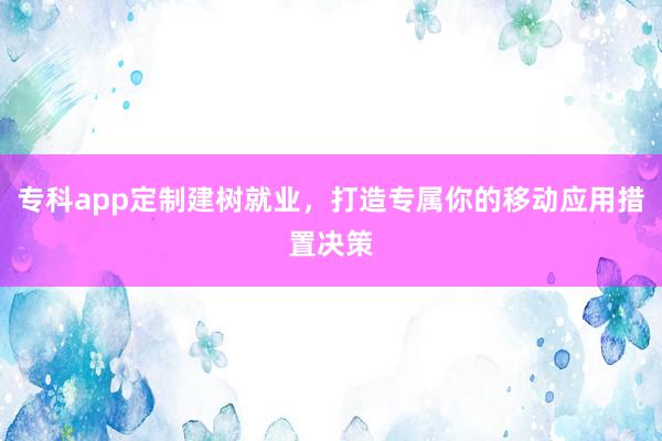 专科app定制建树就业，打造专属你的移动应用措置决策