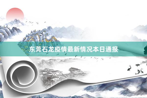东莞石龙疫情最新情况本日通报