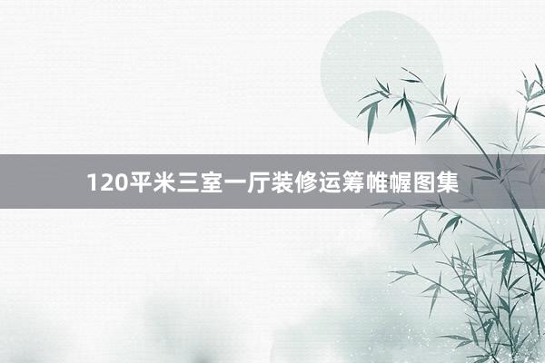 120平米三室一厅装修运筹帷幄图集