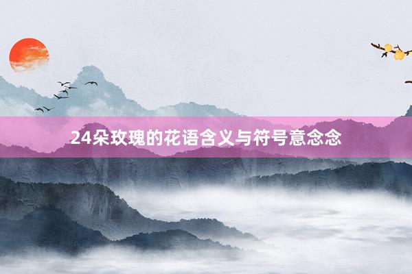 24朵玫瑰的花语含义与符号意念念