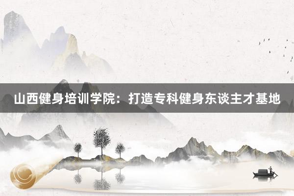 山西健身培训学院：打造专科健身东谈主才基地