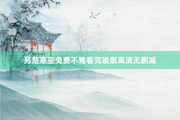 另楚寒巫免费不雅看完竣版高清无删减